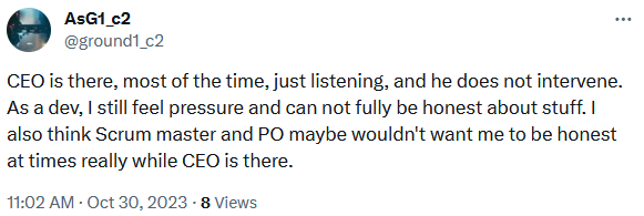 @ground1_c2
CEO is there, most of the time, just listening, and he does not intervene. As a dev, I still feel pressure and can not fully be honest about stuff. I also think Scrum master and PO maybe wouldn't want me to be honest at times really while CEO is there.