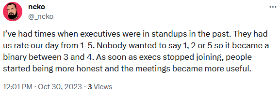 @ncko
I’ve had times when executives were in standups in the past. They had us rate our day from 1-5. Nobody wanted to say 1, 2 or 5 so it became a binary between 3 and 4. As soon as execs stopped joining, people started being more honest and the meetings became more useful.